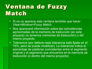Ventana de Fuzzy Match Si no os aparece esta ventana tendréis que hacer  View>Window>Fuzzy Match.  Nos aparecerá información sobre las coincidencias aproximadas de la memoria de traducción (en este proyecto no tenemos memorias de traducción) o del mismo proyecto.  Tolerancia  (por defecto esta tolerancia está fijada en el 75%, pero se puede modificar). La tolerancia indica el porcentaje de palabras coincidentes entre el segmento original y el segmento que encuentra en la memoria de traducción (o dentro del mismo proyecto). 