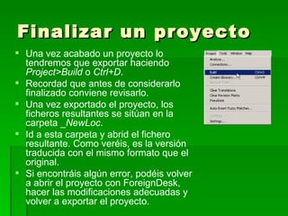 Finalizar un proyecto Una vez acabado un proyecto lo tendremos que exportar haciendo  Project>Build  o  Ctrl+D . Recordad que antes de considerarlo finalizado conviene revisarlo.  Una vez exportado el proyecto, los ficheros resultantes se sitúan en la carpeta _ NewLoc .  Id a esta carpeta y abrid el fichero resultante. Como veréis, es la versión traducida con el mismo formato que el original.  Si encontráis algún error, podéis volver a abrir el proyecto con ForeignDesk, hacer las modificaciones adecuadas y volver a exportar el proyecto. 