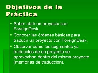 Objetivos de la Práctica Saber abrir un proyecto con ForeignDesk. Conocer las órdenes básicas para traducir un proyecto con ForeignDesk. Observar cómo los segmentos ya traducidos de un proyecto se aprovechan dentro del mismo proyecto (memorias de traducción). 