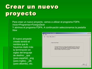 Crear un nuevo proyecto Para crear un nuevo proyecto, vamos a utilizar el programa FDPA Inicio>Programas>ForeignDesk  Y abrimos el programa FDPA. A continuación seleccionamos la pestaña  New El nuevo proyecto creado tendrá el nombre que le hayamos dado más la terminación en siglas del lenguaje de destino: _spa (para español) _eng (para inglés), _alb (para albanés), etc. 