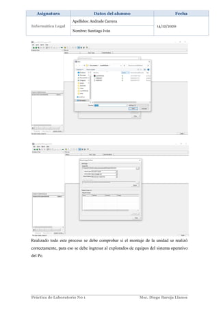 Práctica de Laboratorio N0 1 Msc. Diego Baroja Llanos
Asignatura Datos del alumno Fecha
Informática Legal
Apellidos: Andrade Carrera
14/12/2020
Nombre: Santiago Iván
Realizado todo este proceso se debe comprobar si el montaje de la unidad se realizó
correctamente, para eso se debe ingresar al explorados de equipos del sistema operativo
del Pc.
 
