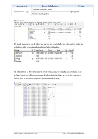 Práctica de Laboratorio N0 1 Msc. Diego Baroja Llanos
Asignatura Datos del alumno Fecha
Informática Legal
Apellidos: Andrade Carrera
14/12/2020
Nombre: Santiago Iván
En esta sección se debe encontrar el offset final, para esto se debe dar doble clic en el
archivo ?adrid.jpg, ahí se muestra un detalle solo del archivo, se copia los caracteres
finales para la búsqueda respectiva en la unidad UNIR (F:)
 