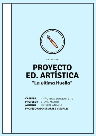 CICLO 2018
PROYECTO
ED. ARTÍSTICA
CÁTEDRA
PROFESOR
ALUMNO
PROFESORADO DE ARTES VISUALES
PRÁCTICA DOCENTE IV
SILVA MARIO
OLIVER ANALIA
"La ultima Huella"
 