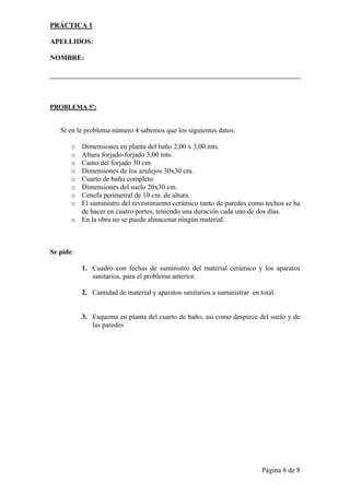 PRÁCTICA 1

APELLIDOS:

NOMBRE:




PROBLEMA 5º:


   Si en le problema número 4 sabemos que los siguientes datos:

       o Dimensiones en planta del baño 2,00 x 3,00 mts.
       o Altura forjado-forjado 3,00 mts.
       o Canto del forjado 30 cm.
       o Dimensiones de los azulejos 30x30 cm.
       o Cuarto de baño completo.
       o Dimensiones del suelo 20x30 cm.
       o Cenefa perimetral de 10 cm. de altura.
       o El suministro del revestimiento cerámico tanto de paredes como techos se ha
         de hacer en cuatro portes, teniendo una duración cada uno de dos días.
       o En la obra no se puede almacenar ningún material.



Se pide:

           1. Cuadro con fechas de suministro del material cerámico y los aparatos
              sanitarios, para el problema anterior.

           2. Cantidad de material y aparatos sanitarios a suministrar en total.


           3. Esquema en planta del cuarto de baño, así como despiece del suelo y de
              las paredes




                                                                           Página 8 de 8
 