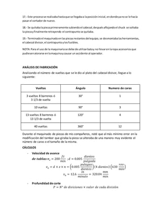 17.- Este proceso se realizaba hasta que se llegaba a la posición inicial, en donde ya no se le hacía 
pasar el cortador de nuevo. 
18.- Se quitaba la pieza primeramente subiendo el cabezal, después aflojando el chuck se soltaba 
la pieza y finalmente retrayendo el contrapunto se quitaba. 
19.- Terminado el maquinado en las piezas restantes del equipo, se desmontaba las herramientas, 
el cabezal divisor, el contrapunto y los fusibles. 
NOTA: Para el uso de la maquinaria se debe de utilizar bata y no llevar en la ropa accesorios que 
pudiesen atorarse en la maquina y causar un accidente al operador. 
ANÁLISIS DE FABRICACIÓN 
Analizando el número de vueltas que se le dio al plato del cabezal divisor, llegue a lo 
siguiente: 
Vueltas Ángulo Numero de caras 
3 vueltas 8 barrenos ó 
3 1/3 de vuelta 
30° 1 
10 vueltas 90° 3 
13 vueltas 8 barrenos ó 
13 1/3 de vuelta 
120° 4 
40 vueltas 360° 12 
Durante el maquinado de piezas de mis compañeros, noté que al más mínimo error en la 
modificación del tambor que giraba la pieza se alteraba de una manera muy evidente el 
número de caras o el tamaño de la misma. 
CÁLCULOS 
- Velocidad de avance 
풅풆 풕풂풃풍풂풔 풗풄 = 200 
푓푡 
푚푖푛 
; 푑 = 0.005 
푑푖푒푛푡푒푠 
푝푢푙푔푎푑푎 
푣푎 = 푑 × 푧 × 푛 = (0.005 
푝푢푙푎푔푎푠 
푑푖푒푛푡푒푠 
) (4 푑푖푒푛푡푒푠) (630 
푟푒푣 
푚푖푛 
) 
푣푎 = 12.6 
푖푛 
푚푖푛푢푡표 
= 320.04 
푚푚 
푚푖푛 
- Profundidad de corte 
푃 = 푁° 푑푒 푑푖푣푖푐푖표푛푒푠 × 푣푎푙표푟 푑푒 푐푎푑푎 푑푖푣푖푠푖ó푛 
 