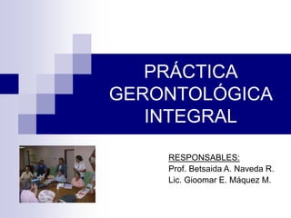 PRÁCTICA
GERONTOLÓGICA
INTEGRAL
RESPONSABLES:
Prof. Betsaida A. Naveda R.
Lic. Gioomar E. Máquez M.
 