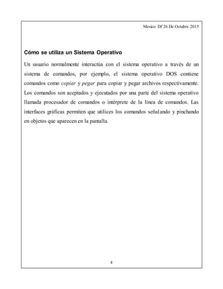 Mexico Df 26 De Octubre 2015
4
Cómo se utiliza un Sistema Operativo
Un usuario normalmente interactúa con el sistema operativo a través de un
sistema de comandos, por ejemplo, el sistema operativo DOS contiene
comandos como copiar y pegar para copiar y pegar archivos respectivamente.
Los comandos son aceptados y ejecutados por una parte del sistema operativo
llamada procesador de comandos o intérprete de la línea de comandos. Las
interfaces gráficas permiten que utilices los comandos señalando y pinchando
en objetos que aparecen en la pantalla.
 