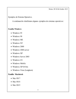 Mexico Df 26 De Octubre 2015
5
Ejemplos de Sistema Operativo.
A continuación detallamos algunos ejemplos de sistemas operativos:
Familia Windows
 Windows 95
 Windows 98
 Windows ME
 Windows NT
 Windows 2000
 Windows 2000 server
 Windows XP
 Windows Server 2003
 Windows CE
 Windows Mobile
 Windows XP 64 bits
 Windows Vista (Longhorn)
Familia Macintosh
 Mac OS 7
 Mac OS 8
 Mac OS 9
 