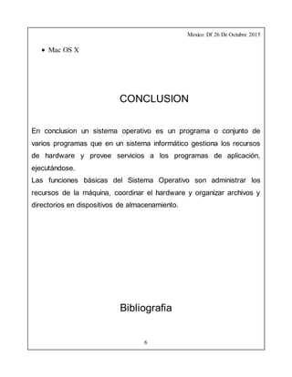 Mexico Df 26 De Octubre 2015
6
 Mac OS X
CONCLUSION
En conclusion un sistema operativo es un programa o conjunto de
varios programas que en un sistema informático gestiona los recursos
de hardware y provee servicios a los programas de aplicación,
ejecutándose.
Las funciones básicas del Sistema Operativo son administrar los
recursos de la máquina, coordinar el hardware y organizar archivos y
directorios en dispositivos de almacenamiento.
Bibliografia
 