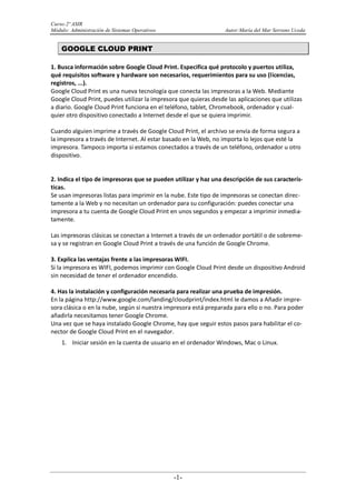 Curso:2º ASIR
Módulo: Administración de Sistemas Operativos Autor:María del Mar Serrano Uceda
-1-
GOOGLE CLOUD PRINT
1. Busca información sobre Google Cloud Print. Especifica qué protocolo y puertos utiliza,
qué requisitos software y hardware son necesarios, requerimientos para su uso (licencias,
registros, ...).
Google Cloud Print es una nueva tecnología que conecta las impresoras a la Web. Mediante
Google Cloud Print, puedes utilizar la impresora que quieras desde las aplicaciones que utilizas
a diario. Google Cloud Print funciona en el teléfono, tablet, Chromebook, ordenador y cual-
quier otro dispositivo conectado a Internet desde el que se quiera imprimir.
Cuando alguien imprime a través de Google Cloud Print, el archivo se envía de forma segura a
la impresora a través de Internet. Al estar basado en la Web, no importa lo lejos que esté la
impresora. Tampoco importa si estamos conectados a través de un teléfono, ordenador u otro
dispositivo.
2. Indica el tipo de impresoras que se pueden utilizar y haz una descripción de sus caracterís-
ticas.
Se usan impresoras listas para imprimir en la nube. Este tipo de impresoras se conectan direc-
tamente a la Web y no necesitan un ordenador para su configuración: puedes conectar una
impresora a tu cuenta de Google Cloud Print en unos segundos y empezar a imprimir inmedia-
tamente.
Las impresoras clásicas se conectan a Internet a través de un ordenador portátil o de sobreme-
sa y se registran en Google Cloud Print a través de una función de Google Chrome.
3. Explica las ventajas frente a las impresoras WIFI.
Si la impresora es WIFI, podemos imprimir con Google Cloud Print desde un dispositivo Android
sin necesidad de tener el ordenador encendido.
4. Has la instalación y configuración necesaria para realizar una prueba de impresión.
En la página http://www.google.com/landing/cloudprint/index.html le damos a Añadir impre-
sora clásica o en la nube, según si nuestra impresora está preparada para ello o no. Para poder
añadirla necesitamos tener Google Chrome.
Una vez que se haya instalado Google Chrome, hay que seguir estos pasos para habilitar el co-
nector de Google Cloud Print en el navegador.
1. Iniciar sesión en la cuenta de usuario en el ordenador Windows, Mac o Linux.
 