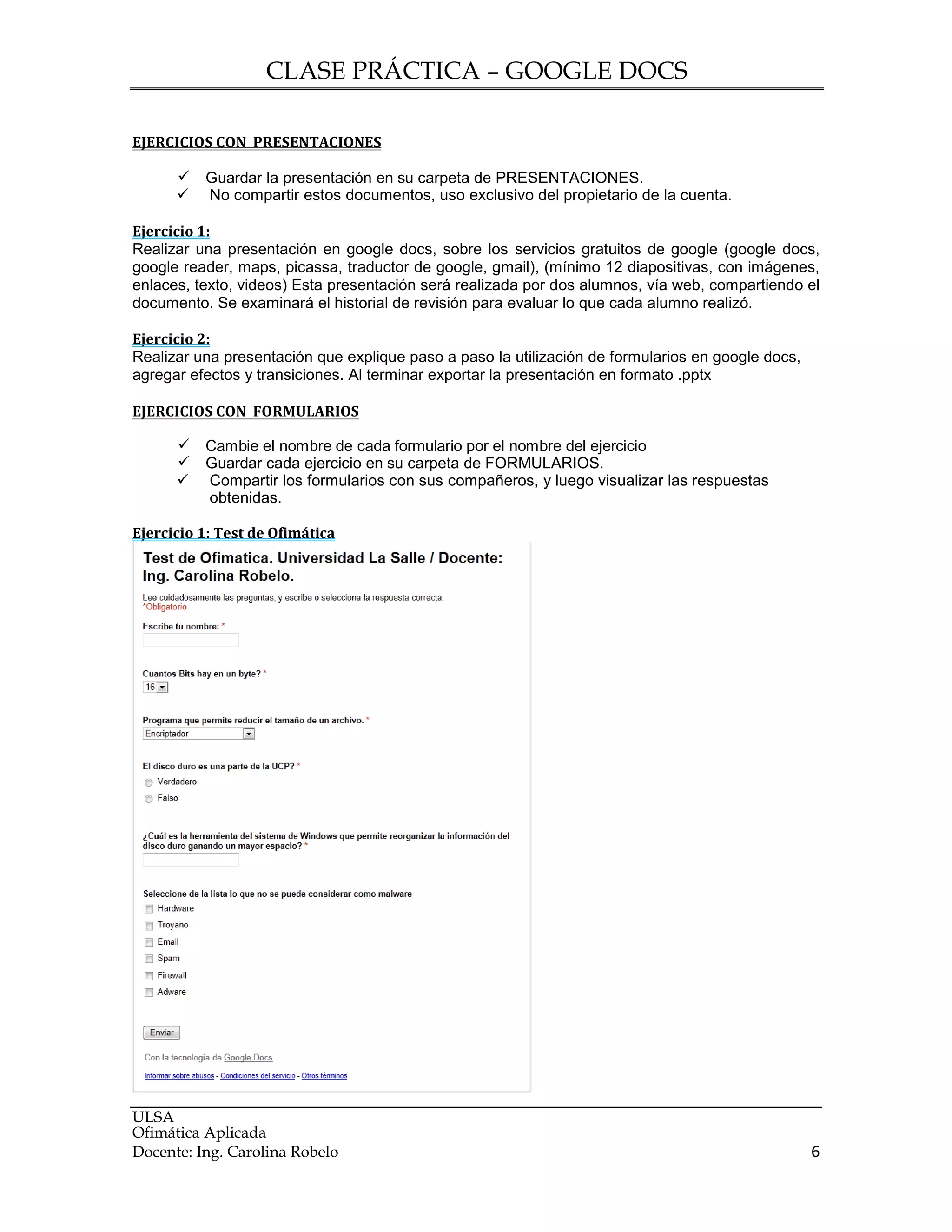 CLASE PRÁCTICA – GOOGLE DOCS
ULSA
Ofimática Aplicada
Docente: Ing. Carolina Robelo 6
EJERCICIOS CON PRESENTACIONES
 Guardar la presentación en su carpeta de PRESENTACIONES.
 No compartir estos documentos, uso exclusivo del propietario de la cuenta.
Ejercicio 1:
Realizar una presentación en google docs, sobre los servicios gratuitos de google (google docs,
google reader, maps, picassa, traductor de google, gmail), (mínimo 12 diapositivas, con imágenes,
enlaces, texto, videos) Esta presentación será realizada por dos alumnos, vía web, compartiendo el
documento. Se examinará el historial de revisión para evaluar lo que cada alumno realizó.
Ejercicio 2:
Realizar una presentación que explique paso a paso la utilización de formularios en google docs,
agregar efectos y transiciones. Al terminar exportar la presentación en formato .pptx
EJERCICIOS CON FORMULARIOS
 Cambie el nombre de cada formulario por el nombre del ejercicio
 Guardar cada ejercicio en su carpeta de FORMULARIOS.
 Compartir los formularios con sus compañeros, y luego visualizar las respuestas
obtenidas.
Ejercicio 1: Test de Ofimática
 