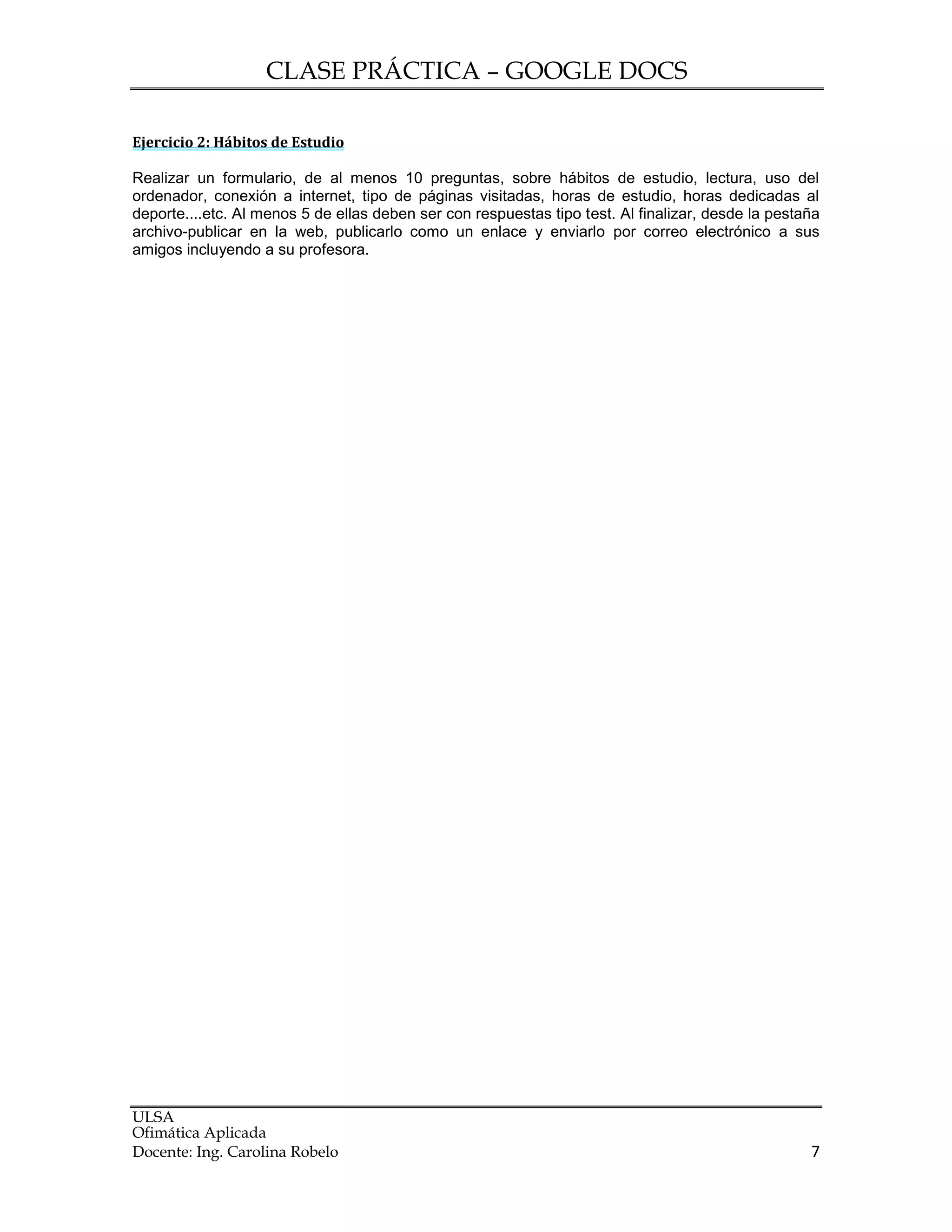 CLASE PRÁCTICA – GOOGLE DOCS
ULSA
Ofimática Aplicada
Docente: Ing. Carolina Robelo 7
Ejercicio 2: Hábitos de Estudio
Realizar un formulario, de al menos 10 preguntas, sobre hábitos de estudio, lectura, uso del
ordenador, conexión a internet, tipo de páginas visitadas, horas de estudio, horas dedicadas al
deporte....etc. Al menos 5 de ellas deben ser con respuestas tipo test. Al finalizar, desde la pestaña
archivo-publicar en la web, publicarlo como un enlace y enviarlo por correo electrónico a sus
amigos incluyendo a su profesora.
 