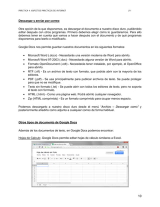 PRÁCTICA 4: ASPECTOS PRÁCTICOS DE INTERNET J11
10
Descargar y enviar por correo
Otra opción de la que disponemos, es descargar el documento a nuestro disco duro, pudiéndolo
editar después con otros programas. Primero debemos elegir cómo lo guardaremos. Para ello
debemos tener en cuenta qué vamos a hacer después con el documento y de qué programas
disponemos para leerlo o modificarlo.
Google Docs nos permite guardar nuestros documentos en los siguientes formatos:
• Microsoft Word (.docx) - Necesitarás una versión moderna de Word para abrirlo.
• Microsoft Word 97-2003 (.doc) - Necesitarás alguna versión de Word para abrirlo.
• Formato OpenDocument (.odt) - Necesitarás tener instalado, por ejemplo, el OpenOffice
para abrirlo.
• RTF (.rtf) - Es un archivo de texto con formato, que podrás abrir con la mayoría de los
editores.
• PDF (.pdf) - Se usa principalmente para publicar archivos de texto. Se puede proteger
para que no se modifique.
• Texto sin formato (.txt) - Se puede abrir con todos los editores de texto, pero no soporta
el texto con forrmato.
• HTML (.html) - Como una página web. Podrá abrirlo cualquier navegador.
• Zip (HTML comprimido) - Es un formato comprimido para ocupar menos espacio.
Podemos descargarlo a nuestro disco duro desde el menú “Archivo – Descargar como” y
posteriormente añadirlo como adjunto a cualquier correo de forma habitual.
Otros tipos de documento de Google Docs
Además de los documentos de texto, en Google Docs podemos encontrar:
Hojas de Calculo: Google Docs permite editar hojas de cálculo similares a Excel.
 