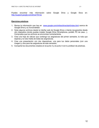 PRÁCTICA 4: ASPECTOS PRÁCTICOS DE INTERNET J11
12
Puedes encontrar más información sobre Google Drive y Google Docs en:
http://support.google.com/drive/?hl=es
Ejercicios prácticos
1. Revisa la información que hay en www.google.com/intl/es/drive/start/index.html acerca de
Google Drive y su funcionalidad.
2. Sube algunos archivos desde la interfaz web de Google Drive e intenta recuperarlos desde
otro dispositivo donde puedas instalar Google Drive (Smartphone, portátil, PC de casa…).
Comprueba que tus archivos se sincronizan correctamente.
3. Crea una hoja de cálculo que contenga tus asignaturas del primer semestre, la nota que
esperas y la nota media de todas las asignaturas.
4. Crea una presentación con dos diapositivas: una para tus datos personales (con una
imagen) y otra para las asignaturas de este semestre.
5. Comparte los documentos creados en el punto 3 y el punto 4 con tu profesor de prácticas.
 