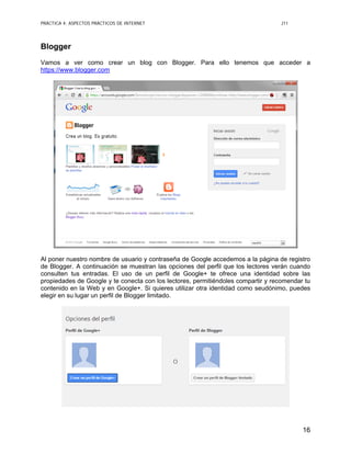 PRÁCTICA 4: ASPECTOS PRÁCTICOS DE INTERNET J11
16
Blogger
Vamos a ver como crear un blog con Blogger. Para ello tenemos que acceder a
https://www.blogger.com
Al poner nuestro nombre de usuario y contraseña de Google accedemos a la página de registro
de Blogger. A continuación se muestran las opciones del perfil que los lectores verán cuando
consulten tus entradas. El uso de un perfil de Google+ te ofrece una identidad sobre las
propiedades de Google y te conecta con los lectores, permitiéndoles compartir y recomendar tu
contenido en la Web y en Google+. Si quieres utilizar otra identidad como seudónimo, puedes
elegir en su lugar un perfil de Blogger limitado.
 