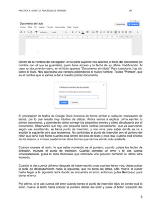 PRÁCTICA 4: ASPECTOS PRÁCTICOS DE INTERNET J11
5
Dentro de la ventana del navegador, en la parte superior nos aparece el título del documento (el
nombre con el que se guardará), quien tiene acceso y la fecha de su última modificación. Al
crear un documento nuevo, en el título aparece “Documento sin título”. Para cambiarlo, haz clic
sobre el título. Nos aparecerá una ventana pidiéndonos el nuevo nombre. Teclea "Primero”, que
es el nombre que le vamos a dar a nuestro primer documento.
El procesador de textos de Google Docs funciona de forma similar a cualquier procesador de
textos, por lo que resulta muy intuitivo de utilizar. Ahora vamos a explicar cómo escribir tu
primer documento, y aprenderás cómo corregir los pequeños errores y cómo desplazarte por el
documento. Observarás que hay una pequeña barra vertical parpadeante que va avanzando
según vas escribiendo, se llama punto de inserción, y nos sirve para saber dónde se va a
escribir la siguiente letra que tecleemos. No confundas el punto de inserción con el puntero del
ratón que tiene esta forma cuando está dentro del área de texto y esta otra cuando está encima
de los menús, e incluso puede tomar otras formas que iremos viendo más adelante.
Cuando mueves el ratón, lo que estás moviendo es el puntero; cuando pulsas las teclas de
dirección, mueves el punto de inserción. Cuando cometas un error y te des cuenta
inmediatamente, pulsa la tecla Retroceso que retrocede una posición borrando la última letra
tecleada.
Cuando te des cuenta del error después de haber escrito unas cuantas letras más, debes pulsar
la tecla de desplazamiento hacia la izquierda, que no borra las letras, sólo mueve el cursor
hasta llegar a la siguiente letra donde se encuentra el error; entonces pulsa Retroceso para
borrar el error.
Por último, si te das cuenta del error cuando tienes el punto de inserción lejos de donde está el
error, mueve el ratón hasta colocar el puntero detrás del error y pulsa el botón izquierdo del
 