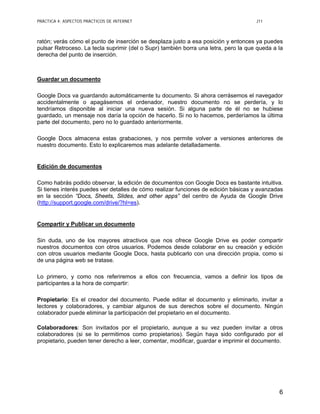 PRÁCTICA 4: ASPECTOS PRÁCTICOS DE INTERNET J11
6
ratón; verás cómo el punto de inserción se desplaza justo a esa posición y entonces ya puedes
pulsar Retroceso. La tecla suprimir (del o Supr) también borra una letra, pero la que queda a la
derecha del punto de inserción.
Guardar un documento
Google Docs va guardando automáticamente tu documento. Si ahora cerrásemos el navegador
accidentalmente o apagásemos el ordenador, nuestro documento no se perdería, y lo
tendríamos disponible al iniciar una nueva sesión. Si alguna parte de él no se hubiese
guardado, un mensaje nos daría la opción de hacerlo. Si no lo hacemos, perderíamos la última
parte del documento, pero no lo guardado anteriormente.
Google Docs almacena estas grabaciones, y nos permite volver a versiones anteriores de
nuestro documento. Esto lo explicaremos mas adelante detalladamente.
Edición de documentos
Como habrás podido observar, la edición de documentos con Google Docs es bastante intuitiva.
Si tienes interés puedes ver detalles de cómo realizar funciones de edición básicas y avanzadas
en la sección “Docs, Sheets, Slides, and other apps” del centro de Ayuda de Google Drive
(http://support.google.com/drive/?hl=es).
Compartir y Publicar un documento
Sin duda, uno de los mayores atractivos que nos ofrece Google Drive es poder compartir
nuestros documentos con otros usuarios. Podemos desde colaborar en su creación y edición
con otros usuarios mediante Google Docs, hasta publicarlo con una dirección propia, como si
de una página web se tratase.
Lo primero, y como nos referiremos a ellos con frecuencia, vamos a definir los tipos de
participantes a la hora de compartir:
Propietario: Es el creador del documento. Puede editar el documento y eliminarlo, invitar a
lectores y colaboradores, y cambiar algunos de sus derechos sobre el documento. Ningún
colaborador puede eliminar la participación del propietario en el documento.
Colaboradores: Son invitados por el propietario, aunque a su vez pueden invitar a otros
colaboradores (si se lo permitimos como propietarios). Según haya sido configurado por el
propietario, pueden tener derecho a leer, comentar, modificar, guardar e imprimir el documento.
 