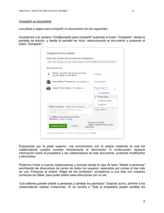PRÁCTICA 4: ASPECTOS PRÁCTICOS DE INTERNET J11
7
Compartir un documento
Los pasos a seguir para compartir un documento son los siguientes:
Accedemos a la ventana “Configuración para compartir” pulsando el botón “Compartir”, desde la
pantalla de edición, y desde la pantalla de inicio, seleccionando el documento y pulsando el
botón “Compartir”.
Empezando por la parte superior, nos encontramos con el enlace mediante el cual los
colaboradores pueden acceder directamente al documento. A continuación, aparece
información sobre el propietario y los colaboradores de este documento, pudiendo modificarlos
y eliminarlos.
Podemos invitar a nuevos colaboradores y lectores desde la caja de texto “Añadir a personas”
escribiendo las direcciones de correo de todos los usuarios, separadas por comas si hay más
de una. Pulsando el enlace “Elegir de los contactos”, accedemos a una lista con nuestros
contactos de GMail, para poder añadir esas direcciones con un clic.
“Los editores pueden añadir a personas y cambiar los permisos”. Estando activo, permite a los
colaboradores realizar invitaciones. Si se cambia a “Solo el propietario puede cambiar los
 