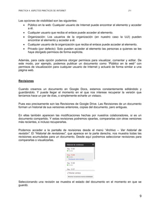 PRÁCTICA 4: ASPECTOS PRÁCTICOS DE INTERNET J11
9
Las opciones de visibilidad son las siguientes:
• Público en la web: Cualquier usuario de Internet puede encontrar el elemento y acceder
a él.
• Cualquier usuario que reciba el enlace puede acceder al elemento.
• Organización: Los usuarios de la organización (en nuestro caso la UJI) pueden
encontrar el elemento y acceder a él.
• Cualquier usuario de la organización que reciba el enlace puede acceder al elemento.
• Privado (por defecto): Solo pueden acceder al elemento las personas a quienes se les
haya otorgado permisos de forma explícita.
Además, para cada opción podemos otorgar permisos para visualizar, comentar y editar. De
este modo, por ejemplo, podemos publicar un documento como “Público en la web” con
permisos de visualización para cualquier usuario de Internet y actuará de forma similar a una
página web.
Revisiones
Cuando creamos un documento en Google Docs, estamos constantemente editándolo y
guardándolo. Y puede llegar el momento en el que nos interese recuperar la versión que
teníamos hace un par de días, o simplemente echarle un vistazo.
Pues eso precisamente son las Revisiones de Google Drive. Las Revisiones de un documento
forman un historial de sus versiones anteriores, copias del documento, pero antiguas.
En ellas también aparecen las modificaciones hechas por nuestros colaboradores, si es un
documento compartido. Y estas revisiones podremos ojearlas, compararlas con otras versiones
más recientes, e incluso recuperarlas.
Podemos acceder a la pantalla de revisiones desde el menú “Archivo – Ver historial de
revisión”. El “Historial de revisiones”, que aparece en la parte derecha, nos muestra todas las
revisiones acumuladas para un documento. Desde aquí podremos seleccionar revisiones para
compararlas o visualizarlas.
Seleccionando una revisión se muestra el estado del documento en el momento en que se
guardó.
 