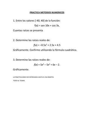 PRACTICA METODOS NUMERICOS
1. Entre los valores [-40, 40] de la función:
f(x) = sen 10x + cos 3x,
Cuantas raíces se presenta
2. Determine las raíces reales de:
f(x) = –0.5x2
+ 2.5x + 4.5
Gráficamente. Confirme utilizando la fórmula cuadrática.
3. Determine las raíces reales de:
f(x) = 5x3
– 5x2
+ 6x – 2.
Gráficamente.
LA PRACTICA DEBE SER ENTREGADA HASTA EL DIA MARTES.
TODO AL TEAMA
 