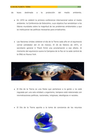 EL DIA DEL PLANETA TIERRA
de

leyes

destinada

2014
a

la

protección

del

medio

ambiente.

En 1972 se celebró la primera conferencia internacional sobre el medio
ambiente: la Conferencia de Estocolmo, cuyo objetivo fue sensibilizar a los
líderes mundiales sobre la magnitud de los problemas ambientales y que
se instituyeran las políticas necesarias para erradicarlos.

Las Naciones Unidas celebran el día de la Tierra cada año en el equinoccio
vernal (alrededor del 21 de marzo). El 26 de febrero de 1971, el
secretario general U Thant firmó una proclamación a ese efecto. Al
momento del equinoccio suena la Campana de la Paz en la sede central de
la ONU en Nueva York

El Día de la Tierra es una fiesta que pertenece a la gente y no está
regulada por una sola entidad u organismo; tampoco está relacionado con
reivindicaciones políticas, nacionales, religiosas, ideológicas ni raciales.

El Día de la Tierra apunta a la toma de conciencia de los recursos

 