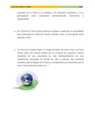 EL DIA DEL PLANETA TIERRA

2014

naturales de la Tierra y su manejo, a la educación ambiental, y a la
participación

como

ciudadanos

ambientalmente

conscientes

y

responsables.

En el Día de la Tierra todos estamos invitados a participar en actividades
que promuevan la salud de nuestro planeta, tanto a nivel global como
regional y local.

"La Tierra es nuestro hogar y el hogar de todos los seres vivos. La Tierra
misma está viva. Somos partes de un universo en evolución. Somos
miembros

de

una

comunidad

de

vida

interdependiente

con

una

magnificente diversidad de formas de vida y culturas. Nos sentimos
humildes ante la belleza de la Tierra y compartimos una reverencia por la
vida y las fuentes de nuestro ser..."

 