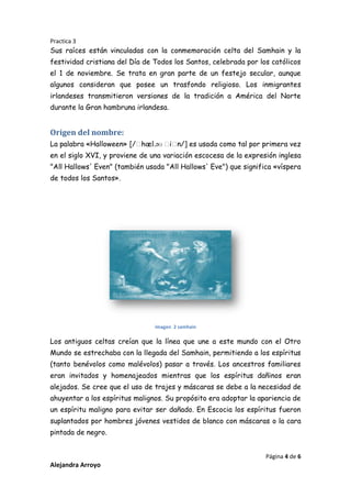 Practica 3

Sus raíces están vinculadas con la conmemoración celta del Samhain y la
festividad cristiana del Día de Todos los Santos, celebrada por los católicos
el 1 de noviembre. Se trata en gran parte de un festejo secular, aunque
algunos consideran que posee un trasfondo religioso. Los inmigrantes
irlandeses transmitieron versiones de la tradición a América del Norte
durante la Gran hambruna irlandesa.

Origen del nombre:
La palabra «Halloween» [/ˌ
hæl.əʊ ˌ n/] es usada como tal por primera vez
iˌ
en el siglo XVI, y proviene de una variación escocesa de la expresión inglesa
"All Hallows' Even" (también usada "All Hallows' Eve") que significa «víspera
de todos los Santos».

imagen 2 samhain

Los antiguos celtas creían que la línea que une a este mundo con el Otro
Mundo se estrechaba con la llegada del Samhain, permitiendo a los espíritus
(tanto benévolos como malévolos) pasar a través. Los ancestros familiares
eran invitados y homenajeados mientras que los espíritus dañinos eran
alejados. Se cree que el uso de trajes y máscaras se debe a la necesidad de
ahuyentar a los espíritus malignos. Su propósito era adoptar la apariencia de
un espíritu maligno para evitar ser dañado. En Escocia los espíritus fueron
suplantados por hombres jóvenes vestidos de blanco con máscaras o la cara
pintada de negro.
Página 4 de 6

Alejandra Arroyo

 