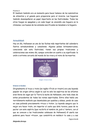 Practica 3

El Samhain también era un momento para hacer balance de los suministros
de alimentos y el ganado para prepararse para el invierno. Las hogueras
también desempeñaron un papel importante en las festividades. Todos los
otros fuegos se apagaban y en cada hogar se encendía una hoguera en la
chimenea. Los huesos de los animales sacrificados se lanzaban a la hoguera.

Actualidad:
Hoy en día, Halloween es una de las fechas más importantes del calendario
festivo estadounidense y canadiense. Algunos países latinoamericanos,
conociendo

aún

esta

festividad,

tienen

sus

propias

tradiciones

y

celebraciones ese mismo día, aunque coinciden en cuanto a su significado: la
unión o extrema cercanía del mundo de los vivos y el reino de los muertos.

imagen 3 truco o trato

truco o trato:
Originalmente el truco o trato (en inglés «Trick-or-treat») era una leyenda
popular de origen céltico según la cual no solo los espíritus de los difuntos
eran libres de vagar por la Tierra la noche de Halloween, sino toda clase de
entes procedentes de todos los reinos espirituales. Entre ellos había uno
terriblemente malévolo que deambulaba por pueblos y aldeas, yendo de casa
en casa pidiendo precisamente «truco o trato». La leyenda asegura que lo
mejor era hacer trato, sin importar el costo que éste tuviera, pues de no
pactar con este espíritu (que recibiría el nombre de jack-o'-lantern, con el
que se conocen a las tradicionales calabazas de Halloween) él usaría sus
poderes para hacer «truco», que consistiría en maldecir la casa y a sus
Página 5 de 6

Alejandra Arroyo

 