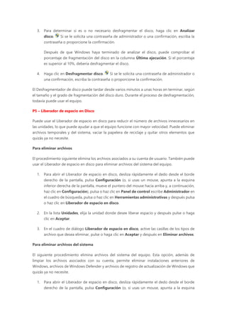 3. Para determinar si es o no necesario desfragmentar el disco, haga clic en Analizar
disco. Si se le solicita una contraseña de administrador o una confirmación, escriba la
contraseña o proporcione la confirmación.
Después de que Windows haya terminado de analizar el disco, puede comprobar el
porcentaje de fragmentación del disco en la columna Última ejecución. Si el porcentaje
es superior al 10%, debería desfragmentar el disco.
4. Haga clic en Desfragmentar disco. Si se le solicita una contraseña de administrador o
una confirmación, escriba la contraseña o proporcione la confirmación.
El Desfragmentador de disco puede tardar desde varios minutos a unas horas en terminar, según
el tamaño y el grado de fragmentación del disco duro. Durante el proceso de desfragmentación,
todavía puede usar el equipo.
P5 – Liberador de espacio en Disco
Puede usar el Liberador de espacio en disco para reducir el número de archivos innecesarios en
las unidades, lo que puede ayudar a que el equipo funcione con mayor velocidad. Puede eliminar
archivos temporales y del sistema, vaciar la papelera de reciclaje y quitar otros elementos que
quizás ya no necesite.
Para eliminar archivos
El procedimiento siguiente elimina los archivos asociados a su cuenta de usuario. También puede
usar el Liberador de espacio en disco para eliminar archivos del sistema del equipo.
1. Para abrir el Liberador de espacio en disco, desliza rápidamente el dedo desde el borde
derecho de la pantalla, pulsa Configuración (o, si usas un mouse, apunta a la esquina
inferior derecha de la pantalla, mueve el puntero del mouse hacia arriba y, a continuación,
haz clic en Configuración), pulsa o haz clic en Panel de control escribe Administrador en
el cuadro de búsqueda, pulsa o haz clic en Herramientas administrativas y después pulsa
o haz clic en Liberador de espacio en disco.
2. En la lista Unidades, elija la unidad donde desee liberar espacio y después pulse o haga
clic en Aceptar.
3. En el cuadro de diálogo Liberador de espacio en disco, active las casillas de los tipos de
archivo que desea eliminar, pulse o haga clic en Aceptar y después en Eliminar archivos.
Para eliminar archivos del sistema
El siguiente procedimiento elimina archivos del sistema del equipo. Esta opción, además de
limpiar los archivos asociados con su cuenta, permite eliminar instalaciones anteriores de
Windows, archivos de Windows Defender y archivos de registro de actualización de Windows que
quizás ya no necesite.
1. Para abrir el Liberador de espacio en disco, desliza rápidamente el dedo desde el borde
derecho de la pantalla, pulsa Configuración (o, si usas un mouse, apunta a la esquina
 