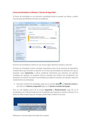 Centro de Actividades en Windows 7 (Centro de Seguridad)
El Centro de actividades es una ubicación centralizada donde se pueden ver alertas y realizar
acciones para que Windows funcione sin problemas.
El Centro de actividades le notifica en caso de que algún elemento necesite su atención.
El Centro de actividades muestra mensajes importantes acerca de las opciones de seguridad y
mantenimiento que necesiten su atención. En el Centro de actividades, los elementos en rojo se
etiquetan como Importante e indican problemas importantes que requieren una atención
inmediata, por ejemplo, un programa antivirus obsoleto que necesita una actualización. Los
elementos en amarillo son tareas recomendadas que debería considerar, por ejemplo, tareas de
mantenimiento recomendadas.
 Para abrir el Centro de actividades, haga clic en el botón Inicio , en Panel de control y,
por último, en Sistema y seguridad haga clic en Revisar el estado del equipo.
Para ver más detalles acerca de la sección Seguridad o Mantenimiento, haga clic en el
encabezado o en la flecha situada junto al encabezado para expandir o contraer la sección. Si no
desea ver determinados tipos de mensajes, puede elegir ocultarlos de la vista.
Obtenga un resumen rápido del estado de su equipo.
 