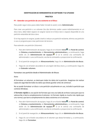 IDENTIFICACION DE HERRAMIENTAS DE SOFTWARE Y SU UTILIDAD
PRACTICA
P1 - Extender una partición de una existente en el Disco
Para poder seguir estos pasos debe haber iniciado la sesión como Administrador.
Para crear una partición o un volumen (los dos términos suelen usarse indistintamente) en un
disco duro, debe haber espacio sin asignar (vacío) en el disco duro o espacio disponible en una
partición extendida del disco duro.
Si no hay espacio sin asignar, puede crearlo si reduce una partición existente, elimina una partición
o usa un programa para crear particiones de terceros.
Para extender una partición (Volumen)
1. Para abrir Administración de equipos, haga clic en el botón Inicio , en Panel de control,
en Sistema y mantenimiento, en Herramientas administrativas y, a continuación, haga
doble clic en Administración de equipos. Si se le solicita una contraseña de
administrador o una confirmación, escriba la contraseña o proporcione la confirmación.
2. En el panel de navegación, en Almacenamiento, haga clic en Administración de discos.
3. Haga clic con el botón secundario en una región del disco duro y, a continuación, haga clic
en Extender volumen.
Formatear una partición desde el Administrador de Discos
Aviso
Al formatear un volumen, se destruyen todos los datos de la partición. Asegúrese de realizar
copias de seguridad de todos los datos que desee guardar antes de comenzar.
No se puede formatear un disco o una partición actualmente en uso, incluida la partición que
contiene Windows.
El formato rápido es una opción de formato que crea una tabla de archivos nueva pero que no
sobrescribe ni borra completamente el volumen. Un formato rápido es mucho más rápido que
uno normal, que borra completamente los datos existentes en el volumen.
1. Para abrir Administración de equipos, haga clic en el botón Inicio , en Panel de control,
en Sistema y mantenimiento, en Herramientas administrativas y, a continuación, haga
doble clic en Administración de equipos. Si se le solicita una contraseña de
administrador o una confirmación, escriba la contraseña o proporcione la confirmación.
2. En el panel de navegación, en Almacenamiento, haga clic en Administración de discos.
3. Haga clic con el botón secundario en el volumen que desea formatear y, a continuación,
haga clic en Formatear.
 