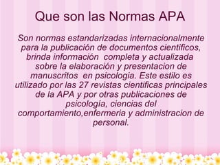 Que son las Normas APA Son normas estandarizadas internacionalmente para la publicación de documentos cientificos, brinda información  completa y actualizada  sobre la elaboración y presentacion de manuscritos  en psicologia. Este estilo es utilizado por las 27 revistas cientificas principales de la APA y por otras publicaciones de psicología, ciencias del comportamiento,enfermeria y administracion de personal. 
