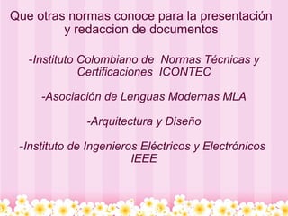 Que otras normas conoce para la presentación y redaccion de documentos - Instituto Colombiano de  Normas Técnicas y Certificaciones  ICONTEC   -Asociación de Lenguas Modernas MLA   -Arquitectura y Diseño   - Instituto de Ingenieros Eléctricos y Electrónicos  IEEE 