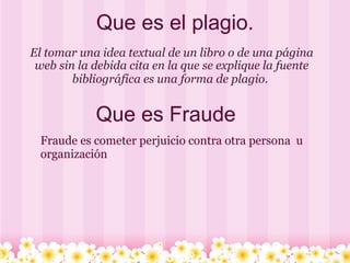 Que es el plagio. El tomar una idea textual de un libro o de una página web sin la debida cita en la que se explique la fuente bibliográfica es una forma de plagio.   Que es Fraude Fraude es cometer perjuicio contra otra persona  u organización 