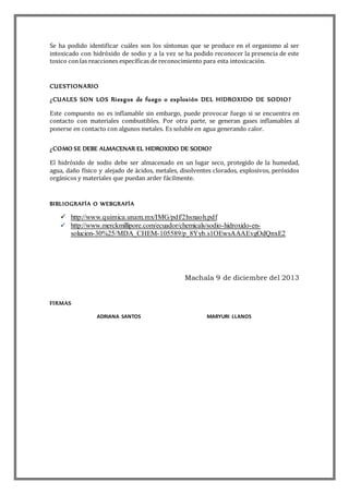 Se ha podido identificar cuáles son los síntomas que se produce en el organismo al ser
intoxicado con hidróxido de sodio y a la vez se ha podido reconocer la presencia de este
toxico con las reacciones específicas de reconocimiento para esta intoxicación.
CUESTIONARIO
¿CUALES SON LOS Riesgos de fuego o explosión DEL HIDROXIDO DE SODIO?
Este compuesto no es inflamable sin embargo, puede provocar fuego si se encuentra en
contacto con materiales combustibles. Por otra parte, se generan gases inflamables al
ponerse en contacto con algunos metales. Es soluble en agua generando calor.
¿COMO SE DEBE ALMACENAR EL HIDROXIDO DE SODIO?
El hidróxido de sodio debe ser almacenado en un lugar seco, protegido de la humedad,
agua, daño físico y alejado de ácidos, metales, disolventes clorados, explosivos, peróxidos
orgánicos y materiales que puedan arder fácilmente.
BIBLIOGRAFÍA O WEBGRAFÍA
 http://www.quimica.unam.mx/IMG/pdf/2hsnaoh.pdf
 http://www.merckmillipore.com/ecuador/chemicals/sodio-hidroxido-en-
solucion-30%25/MDA_CHEM-105589/p_8Yyb.s1OEwsAAAEvgOdQnxE2
Machala 9 de diciembre del 2013
FIRMAS
ADRIANA SANTOS MARYURI LLANOS
 