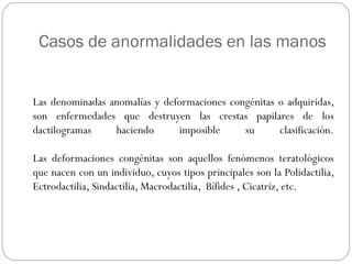 Casos de anormalidades en las manos
Las denominadas anomalías y deformaciones congénitas o adquiridas,
son enfermedades que destruyen las crestas papilares de los
dactilogramas haciendo imposible su clasificación.
Las deformaciones congénitas son aquellos fenómenos teratológicos
que nacen con un individuo, cuyos tipos principales son la Polidactilia,
Ectrodactilia, Sindactilia, Macrodactilia, Bífides , Cicatriz, etc.
 