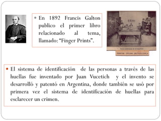  En 1892 Francis Galton
publico el primer libro
relacionado al tema,
llamado:“Finger Prints”.
 El sistema de identificación de las personas a través de las
huellas fue inventado por Juan Vucetich y el invento se
desarrolló y patentó en Argentina, donde también se usó por
primera vez el sistema de identificación de huellas para
esclarecer un crimen.
 