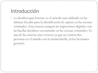 Introducción
• La dactiloscopia Forense es el método mas utilizado en las
ultimas décadas para la identificación de sujetos en las escenas
criminales. Esta ciencia compara las impresiones digitales con
las huellas dactilares encontradas en las escenas criminales. Es
una de las ciencias mas certeras ya que no existen dos
personas en el mundo con la misma huella, ni los hermanos
gemelos.
 