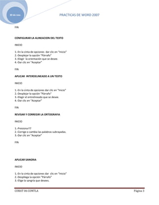 30 de nov.                                  PRACTICAS DE WORD 2007


    FIN


    CONFIGURAR LA ALINEACION DEL TEXTO

    INICIO

    1.-En la cinta de opciones dar clic en “Inicio”
    2.-Desplejar la opción “Párrafo”
    3.-Elegir la orientación que se desee.
    4.-Dar clic en “Aceptar”

    FIN

    APLICAR INTERDELINEADO A UN TEXTO

    INICIO

    1.-En la cinta de opciones dar clic en “Inicio”
    2.-Desplejar la opción “Párrafo”
    3.-Elegir el entrelineado que se desee.
    4.-Dar clic en “Aceptar”

    FIN

    REVISAR Y CORREGIR LA ORTOGRAFIA

    INICIO

    1.-Presiona F7
    2.-Corrige o cambia las palabras subrayadas.
    3.-Dar clic en “Aceptar”

    FIN




    APLICAR SANGRIA

    INICIO

    1.-En la cinta de opciones dar clic en “Inicio”
    2.-Despliega la opción “Párrafo”
    3.-Elige la sangría que desees.


    COBAT 06 CONTLA                                                  Página 3
 