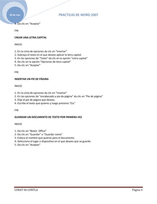 30 de nov.                                 PRACTICAS DE WORD 2007

    4.-Da clic en “Aceptar”

    FIN

    CREAR UNA LETRA CAPITAL

    INICIO

    1.-En la cinta de opciones da clic en “Insertar”
    2.-Subraya el texto en el que desees aplicar la letra capital.
    3.-En las opciones de “Texto” da clic en la opción “Letra capital”
    4.-Da clic en la opción “Opciones de letra capital”
    5.-Da clic en “Aceptar”

    FIN

    INSERTAR UN PIE DE PÁGINA

    INICIO

    1.-En la cinta de opciones da clic en “Insertar”
    2.-En las opciones de “encabezado y pie de página” da clic en “Pie de página”
    3.-Elije el pie de página que desees.
    4.-Escribe el texto que quieres y luego presiona “Esc”

    FIN

    GUARDAR UN DOCUMENTO DE TEXTO POR PRIMERA VEZ

    INICIO

    1.-Da clic en “Botón Office”
    2.-Da clic en “Guardar” o “Guardar como”
    3.-Coloca el nombre que quieras para el documento.
    4.-Selecciona el lugar o dispositivo en el que desees que se guarde.
    5.-Da clic en “Aceptar”




    COBAT 06 CONTLA                                                                 Página 4
 