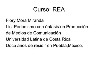 Curso: REA
Flory Mora Miranda
Lic. Periodismo con énfasis en Producción
de Medios de Comunicación
Universidad Latina de Costa Rica
Doce años de residir en Puebla,México.
 