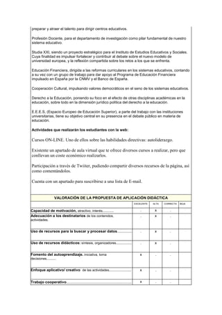 preparar y atraer el talento para dirigir centros educativos.
Profesión Docente, para el departamento de investigación como pilar fundamental de nuestro
sistema educativo.
Studia XXI, siendo un proyecto estratégico para el Instituto de Estudios Educativos y Sociales.
Cuya finalidad es impulsar fortalecer y contribuir al debate sobre el nuevo modelo de
universidad europea, y la reflexión compartida sobre los retos a los que se enfrenta.
Educación Financiera, dirigida a las reformas curriculares en los sistemas educativos, contando
a su vez con un grupo de trabajo para dar apoyo al Programa de Educación Financiera
impulsado en España por la CNMV y el Banco de España.
Cooperación Cultural, impulsando valores democráticos en el seno de los sistemas educativos.
Derecho a la Educación, poniendo su foco en el efecto de otras disciplinas académicas en la
educación, sobre todo en la dimensión jurídico política del derecho a la educación.
E.E.E.S, (Espacio Europeo de Educación Superior), a parte del trabajo con las instituciones
universitarias, tiene su objetivo central en su presencia en el debate público en materia de
educación.
Actividades que realizarán los estudiantes con la web:
Cursos ON-LINE. Uno de ellos sobre las habilidades directivas: autoliderazgo.
Existente un apartado de aula virtual que te ofrece diversos cursos a realizar, pero que
conllevan un coste económico realizarlos.
Participación a través de Twiiter, pudiendo compartir diversos recursos de la página, así
como comentándolos.
Cuenta con un apartado para suscribirse a una lista de E-mail.
VALORACIÓN DE LA PROPUESTA DE APLICACIÓN DIDÁCTICA
EXCELENTE ALTA CORRECTA BAJA
Capacidad de motivación, atractivo, interés............ . x . .
Adecuación a los destinatarios de los contenidos,
actividades.
. x . .
Uso de recursos para la buscar y procesar datos................ . x . .
Uso de recursos didácticos: síntesis, organizadores................. . x . .
Fomento del autoaprendizaje. iniciativa, toma
decisiones..........
x . . .
Enfoque aplicativo/ creativo de las actividades........................ x . . .
Trabajo cooperativo...................................................................... x . . .
 