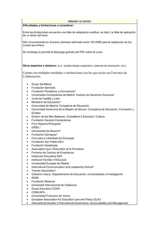 OBSERVACIONES
Dificultades y limitaciones a considerar:
Entre las limitaciones encuentro una falta de adaptación auditiva, es decir, la falta de aplicación
de un lector del texto.
Otro inconveniente en el precio (siempre estimado entre 100-200€ para la realización de los
cursos que ofrece.
Sin embargo si permite la descarga gratuita del PDF sobre el curso.
Otros aspectos a destacar: (p.e.: posible trabajo cooperativo, sistemas de tutorización, etc.)
Cuenta con múltiples entidades o instituciones con las que existe un Convenio de
Colaboración:
• Grupo Santillana
• Fundación Iberdrola
• Fundación Pluralismo y Convivencia*
• Universidad Complutense de Madrid. Instituto de Derechos Humanos*
• Junta de Castilla y León
• Ministerio de Educación*
• Comunidad de Madrid. Consejería de Educación
• Comunidad Autónoma de la Región de Murcia. Consejería de Educación, Formación y
Empleo
• Govern de les Illes Baleares. Consellería d´Educació i Cultura
• Fundación General Complutense
• Foro Hispano-Portugués
• OIDEL*
• Universidad de Navarra*
• Fundación Garrigues*
• Foro para a Liberdade de Educaçao
• Fundación San Pablo-CEU
• Fundación Gaztelueta
• Association pour l´Éducation et la Formation
• Fomento de Centros de Enseñanza
• Institución Educativa SEK
• Institució Familiar d´Educació
• Universidad Europea de Madrid
• Intercultural Communication and Leadership School*
• Trames Association*
• Gobierno Vasco. Departamento de Educación, Universidades e Investigación
• IDOM
• Fundación Retamar
• Universitat Internacional de Catalunya
• Grupo Educativo COAS
• CONCAPA
• Universidad Francisco de Vitoria
• European Association for Education Law and Policy (ELA)*
• International Studies in Educational Governance, Accountability and Management
 