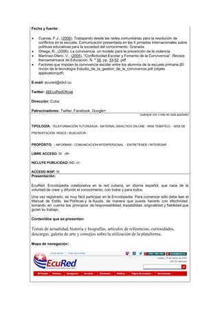 Fecha y fuente:
• Cuevas, F.J., (2006). Trabajando desde las redes comunitarias para la resolución de
conflictos en la escuela. Comunicación presentada en las II jornadas internacionales sobre
políticas educativas para la sociedad del conocimiento. Granada.
• Ortega, R., (2006). La convivencia: un modelo para la prevención de la violencia.
• Martínez-Otero, V., (2005). “Conflictividad Escolar y Fomento de la Convivencia”. Revista
Iberoamericana de Educación. N. º 38, pp. 33-52 .pdf
• Factores que impiden la convivencia escolar entre los alumnos de la escuela primaria.|El
rincón de la tecnología Estudio_de_la_gestion_de_la_convivencia.pdf (objeto
application/pdf)
E-mail: ecured@idict.cu
Twitter: @EcuRedOficial
Dirección: Cuba
Patrocinadores: Twitter, Facebook, Google+
(subrayar uno o más de cada apartado)
TIPOLOGÍA: TELEFORMACIÓN TUTORIZADA - MATERIAL DIDÁCTICO ON LINE - WEB TEMÁTICO - WEB DE
PRESENTACIÓN -ÍNDICE / BUSCADOR -
PROPÓSITO: - INFORMAR - COMUNICACIÓN INTERPERSONAL - ENTRETENER / INTERESAR
LIBRE ACCESO: SI -///-
INCLUYE PUBLICIDAD: NO -///-
ACCESO WAP: SI
Presentación:
EcuRed. Enciclopedia colaborativa en la red cubana, en idioma español, que nace de la
voluntad de crear y difundir el conocimiento, con todos y para todos.
Una vez registrado, es muy fácil participar en la Enciclopedia. Para comenzar sólo debe leer el
Manual de Estilo, las Políticas y la Ayuda, de manera que pueda hacerlo con efectividad,
tomando en cuenta los principios de responsabilidad, trazabilidad, originalidad y fiabilidad que
guían su trabajo.
Contenidos que se presentan:
Temas de actualidad, historia y biografías, artículos de referencias, curiosidades,
descargas, galería de arte y consejos sobre la utilización de la plataforma.
Mapa de navegación:
 