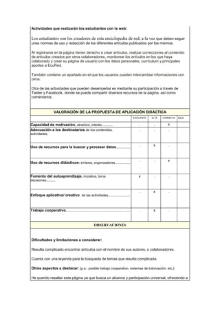 Actividades que realizarán los estudiantes con la web:
Los estudiantes son los creadores de esta enciclopedia de red, a la vez que deben seguir
unas normas de uso y redacción de los diferentes artículos publicados por los mismos.
Al registrarse en la página tienen derecho a crear artículos, realizar correcciones al contenido
de artículos creados por otros colaboradores, monitorear los artículos en los que haya
colaborado y crear su página de usuario con los datos personales, currículum y principales
aportes a EcuRed.
También contiene un apartado en el que los usuarios pueden intercambiar informaciones con
otros.
Otra de las actividades que pueden desempeñar es mediante su participación a través de
Twiiter y Facebook, donde se puede compartir diversos recursos de la página, así como
comentarios.
VALORACIÓN DE LA PROPUESTA DE APLICACIÓN DIDÁCTICA
EXCELENTE ALTA CORRECTA BAJA
Capacidad de motivación, atractivo, interés............ . . x .
Adecuación a los destinatarios de los contenidos,
actividades.
. . . .
Uso de recursos para la buscar y procesar datos................
. x . .
Uso de recursos didácticos: síntesis, organizadores.................
. . x .
Fomento del autoaprendizaje. iniciativa, toma
decisiones..........
x . . .
Enfoque aplicativo/ creativo de las actividades........................
. x . .
Trabajo cooperativo...................................................................... . x . .
OBSERVACIONES
Dificultades y limitaciones a considerar:
Resulta complicado encontrar artículos con el nombre de sus autores, o colaboradores.
Cuenta con una leyenda para la búsqueda de temas que resulta complicada.
Otros aspectos a destacar: (p.e.: posible trabajo cooperativo, sistemas de tutorización, etc.)
He querido resaltar esta página ya que busca un alcance y participación universal, ofreciendo a
 