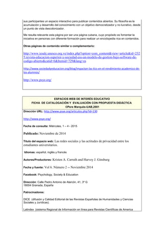 sus participantes un espacio interactivo para publicar contenidos abiertos. Su filosofía es la
acumulación y desarrollo del conocimiento con un objetivo democratizador y no lucrativo, desde
un punto de vista descolonizador.
Me resulta relevante esta página por ser una página cubana, cuyo propósito es fomentar la
iniciativa en personas con diferente formación para realizar un enciclopedia rica en contenidos.
Otras páginas de contenido similar o complementario:
http://www.iesalc.unesco.org.ve/index.php?option=com_content&view=article&id=232
5:revista-educacion-superior-y-sociedad-ess-un-modelo-de-gestion-bajo-software-de-
codigo-abierto&catid=6&Itemid=729&lang=es
http://www.sociedadyeducacion.org/blog/impactan-las-tics-en-el-rendimiento-academico-de-
los-alumnos/
http://www.psye.org/
ESPACIOS WEB DE INTERÉS EDUCATIVO
FICHA DE CATALOGACIÓN Y EVALUACIÓN CON PROPUESTA DIDÁCTICA
©Pere Marquès-UAB,2001
Dirección URL: http://www.psye.org/articulos.php?id=130
http://www.psye.org/
Fecha de consulta: Miércoles, 1 – 4 - 2015
Publicado: Noviembre de 2014
Título del espacio web: Las redes sociales y las actitudes de privacidad entre los
estudiantes universitarios.
Idiomas: español, inglés y francés
Autores/Productores: Kristen A. Carruth and Harvey J. Ginsburg
Fecha y fuente: Vol 6. Número 2 -- Noviembre 2014
Facebook: Psychology, Society & Education
Dirección: Calle Pedro Antonio de Alarcón, 41, 3º G
18004 Granada, España
Patrocinadores:
DICE (difusión y Calidad Editorial de las Revistas Españolas de Humanidades y Ciencias
Sociales y Jurídicas).
Latindex (sistema Regional de Información en línea para Revistas Científicas de America
 