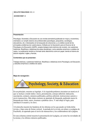 INCLUYE PUBLICIDAD: NO -///-
ACCESO WAP: SI
Presentación:
Psicología, Sociedad y Educación es una revista semestral (publicada en mayo y noviembre),
orientada a un amplio abanico de profesionales (psicólogos, psiquiatras, sociólogos,
educadores, etc.) interesados en la búsqueda de soluciones y un análisis social de los
principales problemas de nuestra época. Editada por la Asociación para el Avance de la
Psicología y la Educación (AAPE), acepta trabajos tanto teóricos (de revisión, de cuestiones
históricas, filosóficas o didácticas de estas disciplinas), como estudios empíricos o análisis de
casos. La publicación tendrá un formato tanto electrónico como en papel, siendo el idioma de
edición español, inglés y francés.
Contenidos que se presentan:
Trabajos teóricos, cuestiones históricas, filosóficas o didácticas de la Psicología y la Educación,
y estudios empíricos o análisis de casos
Mapa de navegación:
En un principio, muestra su logotipo. A la izquierda podemos encontrar un menú en el
que se incluye a modo índice: inicio, presentación, consejo editorial, indicación,
suscripción, contacto, números publicados, política editorial, instrucciones autores y
envío manuscritos. Más abajo contiene un apartado de búsqueda, pudiendo marca la
búsqueda por título, autor, resumen o palabras clave. Y más abajo el login, para
introducir el usuario y la clave.
A la derecha muestra las banderas de los idiomas en los que puede ser leída dicha
revista, y bajo estas de forma vertical, la portada de la revista, un enlace a su página de
Facebook, un apartado para el envío de manuscritos y los colaboradores del a página.
En una columna central muestra la presentación de la página, así como las novedades de
la misma y los últimos números publicados.
 