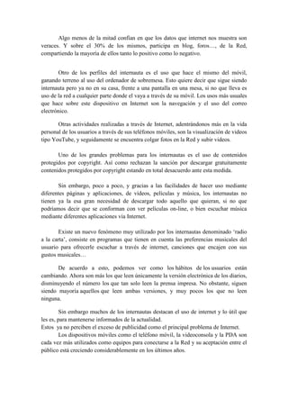 Algo menos de la mitad confían en que los datos que internet nos muestra son
veraces. Y sobre el 30% de los mismos, participa en blog, foros…, de la Red,
compartiendo la mayoría de ellos tanto lo positivo como lo negativo.
Otro de los perfiles del internauta es el uso que hace el mismo del móvil,
ganando terreno al uso del ordenador de sobremesa. Esto quiere decir que sigue siendo
internauta pero ya no en su casa, frente a una pantalla en una mesa, si no que lleva es
uso de la red a cualquier parte donde el vaya a través de su móvil. Los usos más usuales
que hace sobre este dispositivo en Internet son la navegación y el uso del correo
electrónico.
Otras actividades realizadas a través de Internet, adentrándonos más en la vida
personal de los usuarios a través de sus teléfonos móviles, son la visualización de videos
tipo YouTube, y seguidamente se encuentra colgar fotos en la Red y subir videos.
Uno de los grandes problemas para los internautas es el uso de contenidos
protegidos por copyright. Así como rechazan la sanción por descargar gratuitamente
contenidos protegidos por copyright estando en total desacuerdo ante esta medida.
Sin embargo, poco a poco, y gracias a las facilidades de hacer uso mediante
diferentes páginas y aplicaciones, de vídeos, películas y música, los internautas no
tienen ya la esa gran necesidad de descargar todo aquello que quieran, si no que
podríamos decir que se conforman con ver películas on-line, o bien escuchar música
mediante diferentes aplicaciones vía Internet.
Existe un nuevo fenómeno muy utilizado por los internautas denominado ‘radio
a la carta’, consiste en programas que tienen en cuenta las preferencias musicales del
usuario para ofrecerle escuchar a través de internet, canciones que encajen con sus
gustos musicales…
De acuerdo a esto, podemos ver como los hábitos de los usuarios están
cambiando. Ahora son más los que leen únicamente la versión electrónica de los diarios,
disminuyendo el número los que tan solo leen la prensa impresa. No obstante, siguen
siendo mayoría aquellos que leen ambas versiones, y muy pocos los que no leen
ninguna.
Sin embargo muchos de los internautas destacan el uso de internet y lo útil que
les es, para mantenerse informados de la actualidad.
Estos ya no perciben el exceso de publicidad como el principal problema de Internet.
Los dispositivos móviles como el teléfono móvil, la videoconsola y la PDA son
cada vez más utilizados como equipos para conectarse a la Red y su aceptación entre el
público está creciendo considerablemente en los últimos años.
 