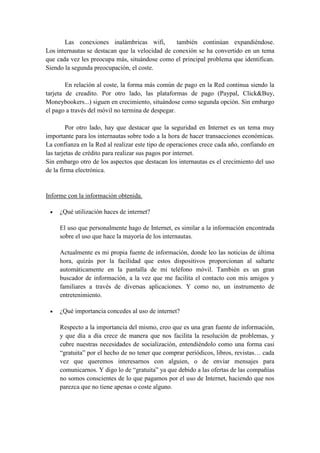 Las conexiones inalámbricas wifi, también continúan expandiéndose.
Los internautas se destacan que la velocidad de conexión se ha convertido en un tema
que cada vez les preocupa más, situándose como el principal problema que identifican.
Siendo la segunda preocupación, el coste.
En relación al coste, la forma más común de pago en la Red continua siendo la
tarjeta de creadito. Por otro lado, las plataformas de pago (Paypal, Click&Buy,
Moneybookers...) siguen en crecimiento, situándose como segunda opción. Sin embargo
el pago a través del móvil no termina de despegar.
Por otro lado, hay que destacar que la seguridad en Internet es un tema muy
importante para los internautas sobre todo a la hora de hacer transacciones económicas.
La confianza en la Red al realizar este tipo de operaciones crece cada año, confiando en
las tarjetas de crédito para realizar sus pagos por internet.
Sin embargo otro de los aspectos que destacan los internautas es el crecimiento del uso
de la firma electrónica.
• ¿Qué utilización haces de
Informe con la información obtenida.
internet?
El uso que personalmente hago de Internet, es similar a la información encontrada
sobre el uso que hace la mayoría de los internautas.
Actualmente es mi propia fuente de información, donde leo las noticias de última
hora, quizás por la facilidad que estos dispositivos proporcionan al saltarte
automáticamente en la pantalla de mi teléfono móvil. También es un gran
buscador de información, a la vez que me facilita el contacto con mis amigos y
familiares a través de diversas aplicaciones. Y como no, un instrumento de
entretenimiento.
• ¿Qué importancia concedes al uso de internet?
Respecto a la importancia del mismo, creo que es una gran fuente de información,
y que día a día crece de manera que nos facilita la resolución de problemas, y
cubre nuestras necesidades de socialización, entendiéndolo como una forma casi
“gratuita” por el hecho de no tener que comprar periódicos, libros, revistas… cada
vez que queremos interesarnos con alguien, o de enviar mensajes para
comunicarnos. Y digo lo de “gratuita” ya que debido a las ofertas de las compañías
no somos conscientes de lo que pagamos por el uso de Internet, haciendo que nos
parezca que no tiene apenas o coste alguno.
 