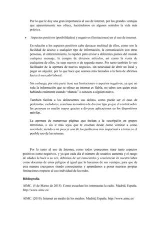 Por lo que le doy una gran importancia al uso de internet, por las grandes ventajas
que aparentemente nos ofrece, haciéndonos en algunos sentidos la vida más
práctica.
• Aspectos positivos (posibilidades) y negativos (limitaciones) en el uso de internet.
En relación a los aspectos positivos cabe destacar multitud de ellos, como son la
facilidad de acceso a cualquier tipo de información, la comunicación con otras
personas, el entretenimiento, la rapidez para enviar a diferentes puntos del mundo
cualquier mensaje, la compra de diversos artículos, así como la venta de
cualquiera de ellos, ya sean nuevos o de segunda mano. Por tanto también lo veo
facilitador de la apertura de nuevos negocios, sin necesidad de abrir un local y
pagar un alquiler, por lo que hace que seamos más lanzados a la hora de abrirnos
hacia el mercado laboral.
Sin embargo, por otra parte tiene sus limitaciones o aspectos negativos, ya que no
toda la información que se ofrece en internet es fiable, no sabes con quien estás
hablando realmente cuando “chateas” o conoces a alguien nuevo.
También facilita a los delincuentes sus delitos, como puede ser el caso de
pederastas, violadores, o incluso acosadores de diverso tipo ya que el control sobre
las personas es mucho mayor gracias a diversas aplicaciones en los dispositivos
móviles.
La apertura de numerosas páginas que incitan a la suscripción en grupos
terroristas, o sin ir más lejos que te enseñan desde como vomitar a como
suicidarte, siendo a mí parecer uno de los problemas más importantes a tratar en el
posible uso de las mismas.
Por lo tanto el uso de Internet, como todos conocemos tiene tanto aspectos
positivos como negativos, y ya que cada día el número de usuarios aumenta y el rango
de edades lo hace a su vez, debemos de ser conscientes y concienciar en nuestra labor
como docentes de estos peligros al igual que lo hacemos de sus ventajas, para que de
esta manera crezcamos siendo consecuentes y aprendamos a poner nuestras propias
limitaciones respecto al uso individual de las redes.
Bibliografía.
AIMC. (5 de Marzo de 2015). Como escuchan los internautas la radio. Madrid, España.
http://www.aimc.es/
AIMC. (2010). Internet en medio de los medios. Madrid, España. http://www.aimc.es/
 